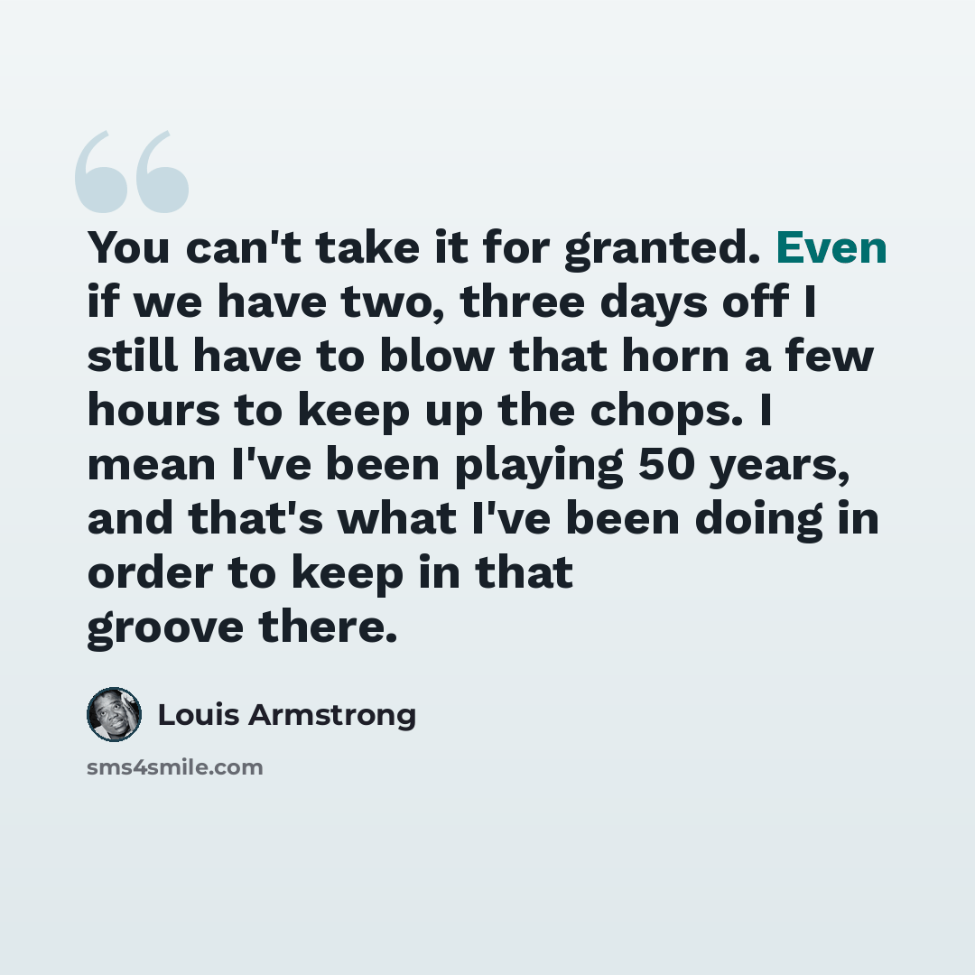 “You can't take it for granted. Even if we have two, three days off I still have to blow that horn a few hours to keep up the chops. I mean I've been playing 50 years, and that's what I've been doing in order to keep in that groove there.” quote by Louis Armstrong