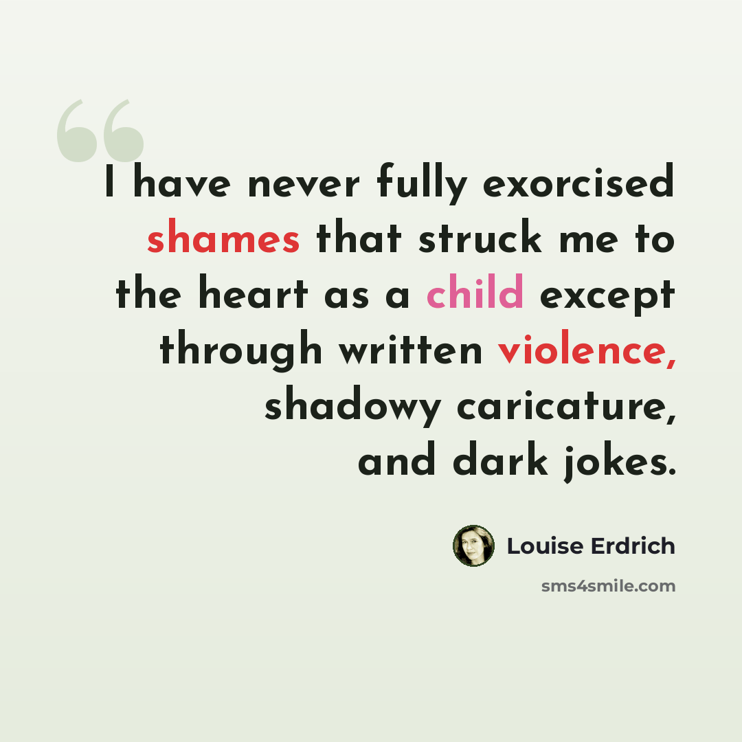 “I have never fully exorcised shames that struck me to the heart as a child except through written violence, shadowy caricature, and dark jokes.” quote by Louise Erdrich