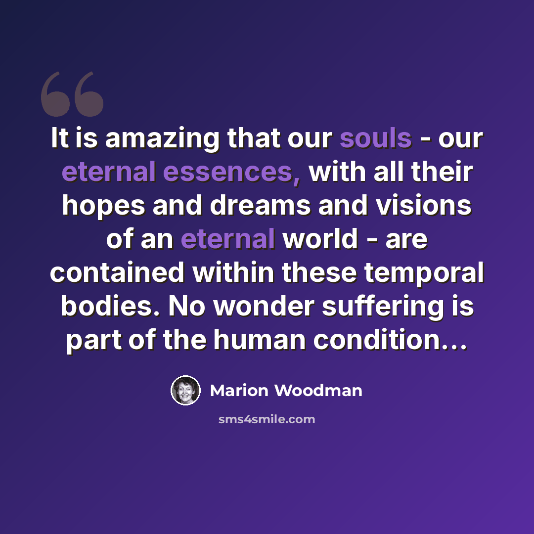 “It is amazing that our souls - our eternal essences, with all their hopes and dreams and visions of an eternal world - are contained within these temporal bodies. No wonder suffering is part of the human condition…” quote by Marion Woodman