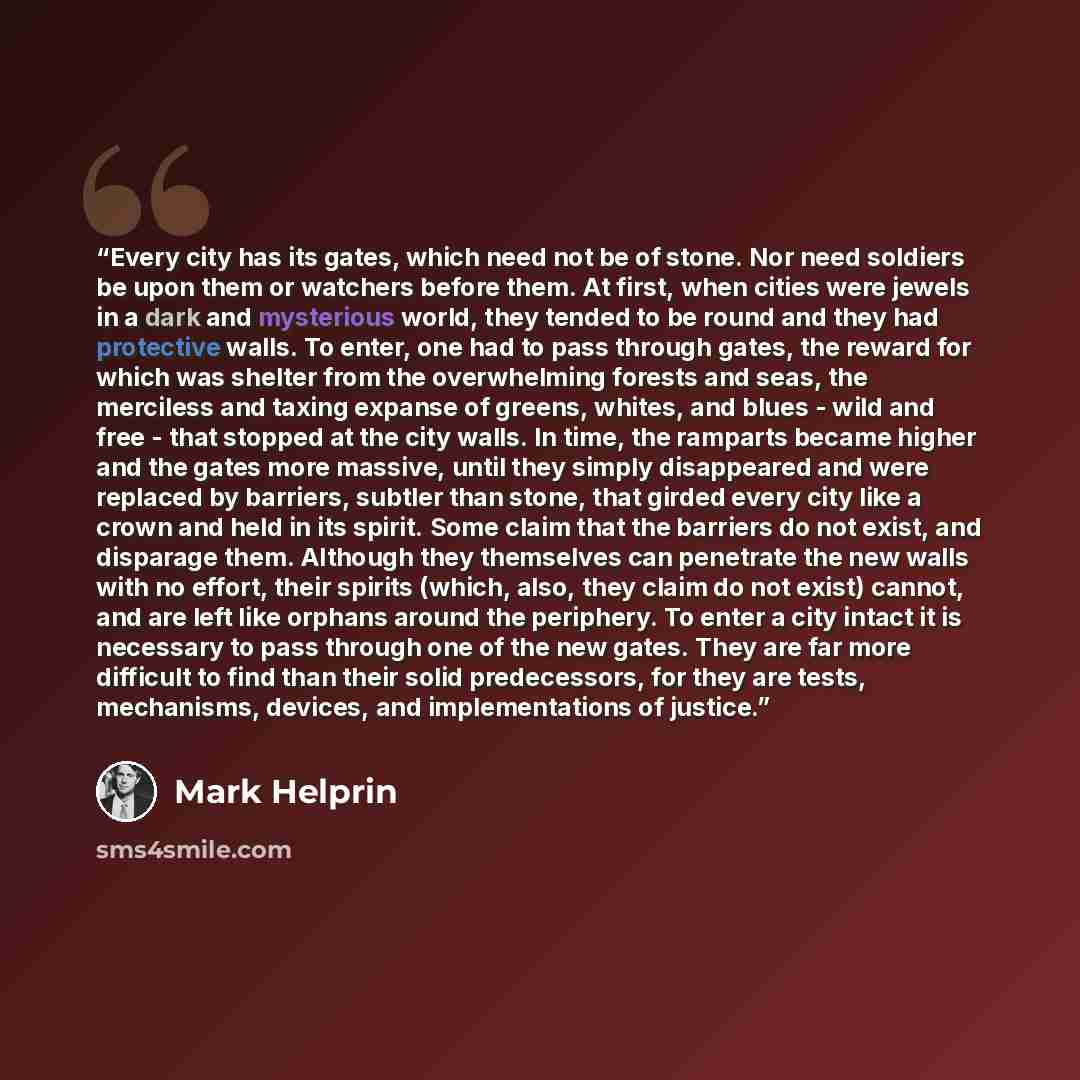 “Every city has its gates, which need not be of stone. Nor need soldiers be upon them or watchers before them. At first, when cities were jewels in a dark and mysterious world, they tended to be round and they had protective walls. To enter, one had to pass through gates, the reward for which was…” quote by Mark Helprin