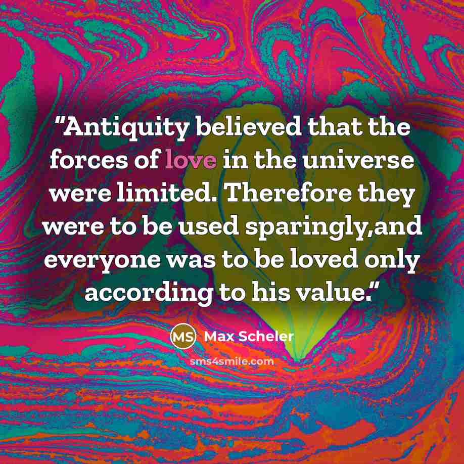 “Antiquity believed that the forces of love in the universe were limited. Therefore they were to be used sparingly,and everyone was to be loved only according to his value.” quote by Max Scheler