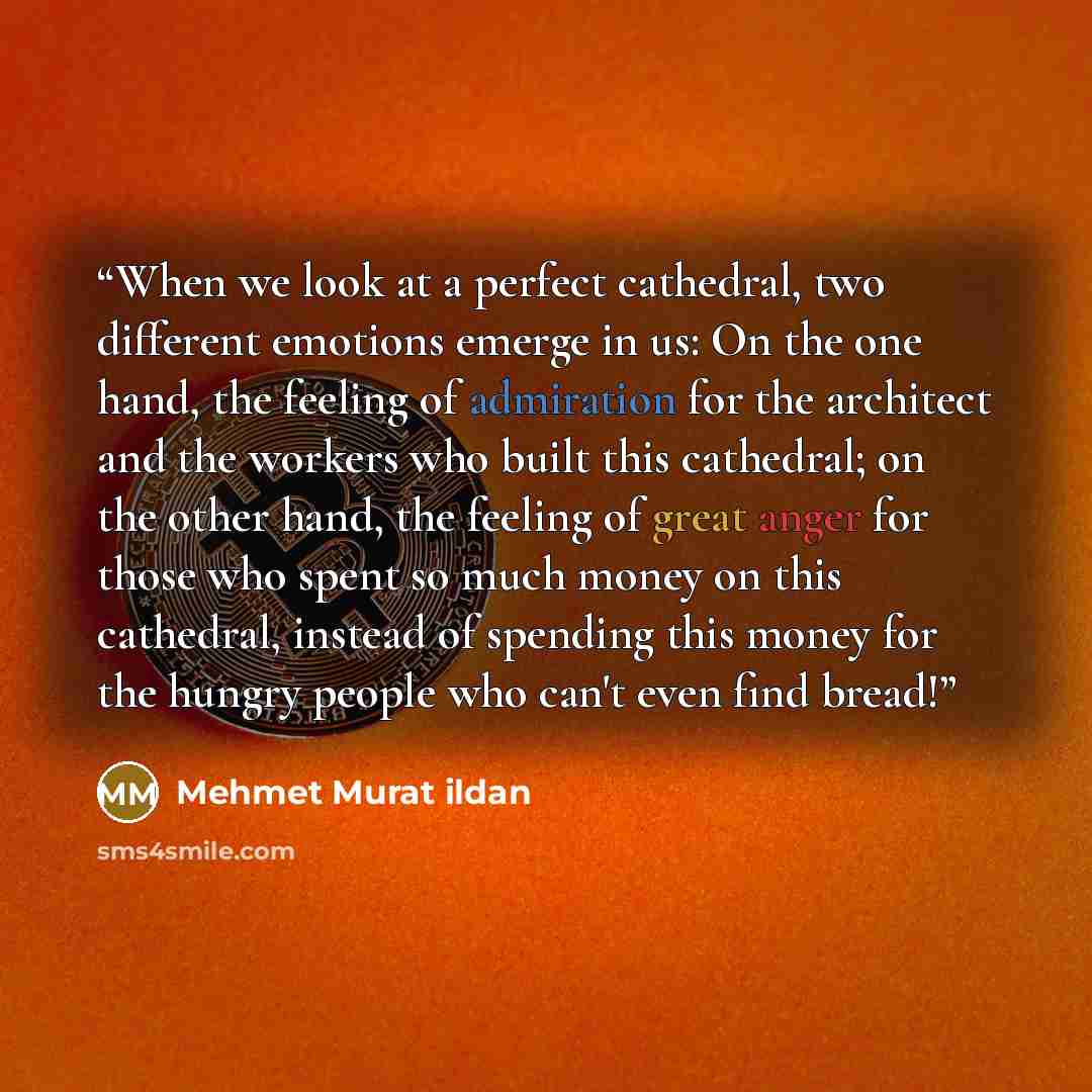 “When we look at a perfect cathedral, two different emotions emerge in us: On the one hand, the feeling of admiration for the architect and the workers who built this cathedral; on the other hand, the feeling of great anger for those who spent so much money on this cathedral, instead of spending…” quote by Mehmet Murat ildan