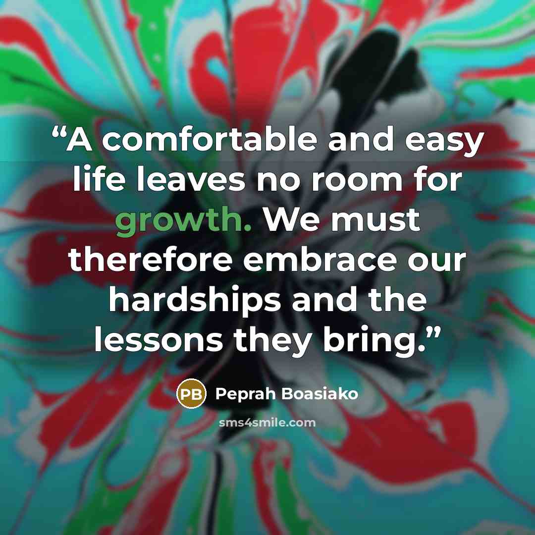 “A comfortable and easy life leaves no room for growth. We must therefore embrace our hardships and the lessons they bring.” quote by Peprah Boasiako