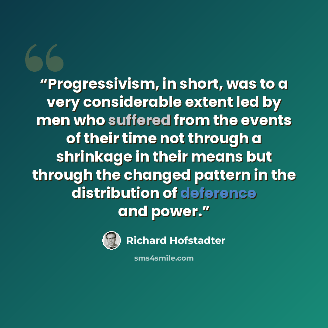 “Progressivism, in short, was to a very considerable extent led by men who suffered from the events of their time not through a shrinkage in their means but through the changed pattern in the distribution of deference and power.” quote by Richard Hofstadter