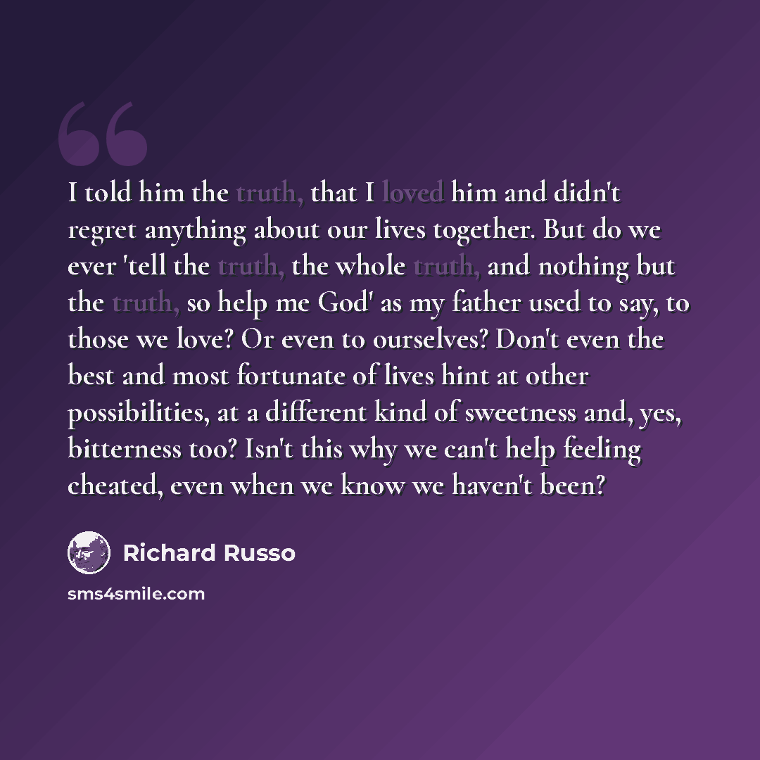 “I told him the truth, that I loved him and didn't regret anything about our lives together. But do we ever 'tell the truth, the whole truth, and nothing but the truth, so help me God' as my father used to say, to those we love? Or even to ourselves? Don't even the best and most fortunate of lives…” quote by Richard Russo