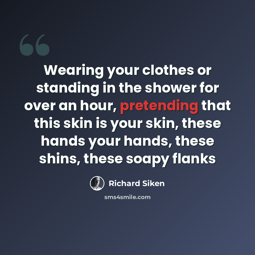 “Wearing your clothes or standing in the shower for over an hour, pretending that this skin is your skin, these hands your hands, these shins, these soapy flanks” quote by Richard Siken