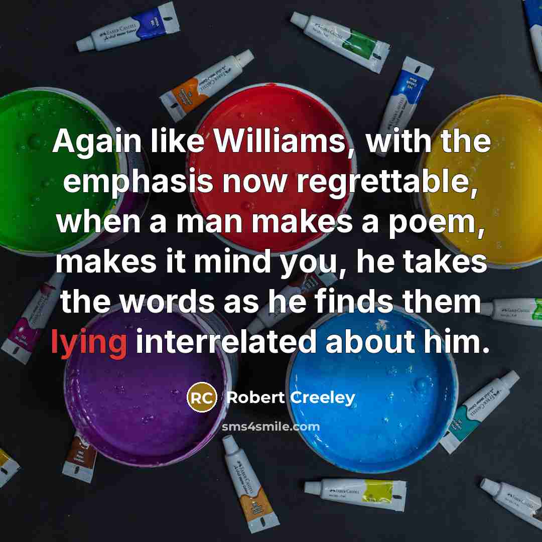 “Again like Williams, with the emphasis now regrettable, when a man makes a poem, makes it mind you, he takes the words as he finds them lying interrelated about him.” quote by Robert Creeley