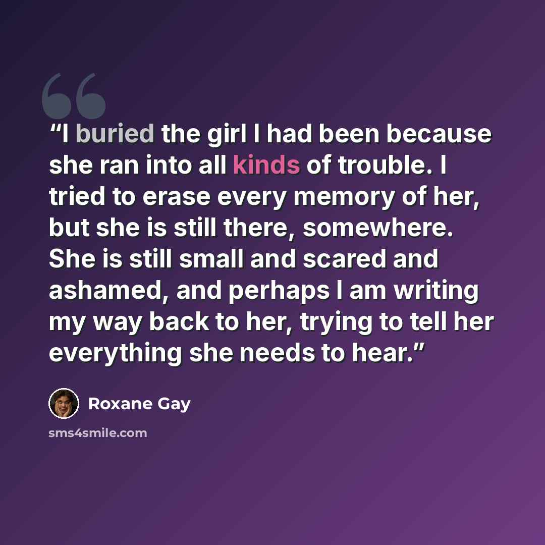 “I buried the girl I had been because she ran into all kinds of trouble. I tried to erase every memory of her, but she is still there, somewhere. She is still small and scared and ashamed, and perhaps I am writing my way back to her, trying to tell her everything she needs to hear.” quote by Roxane Gay