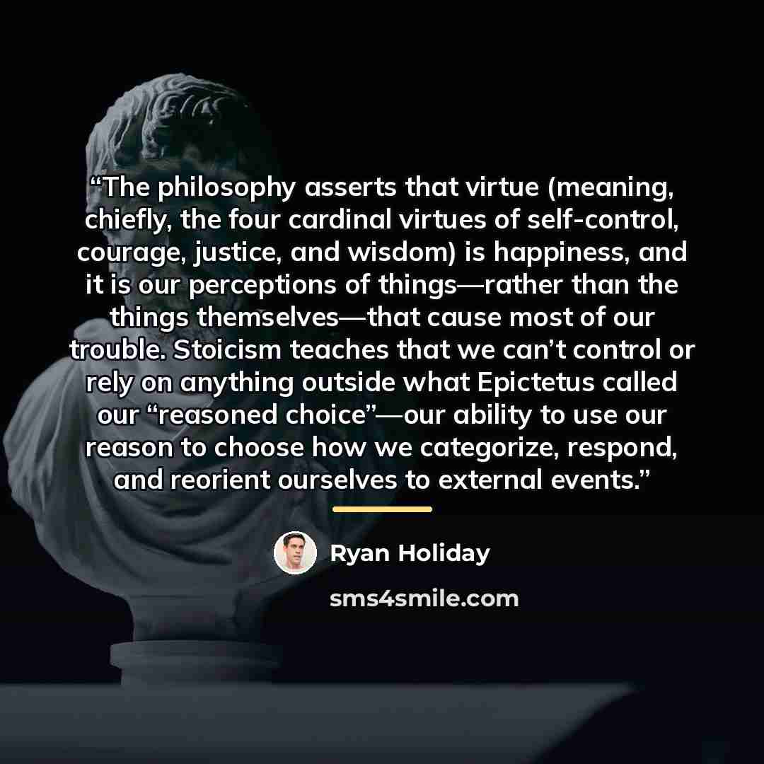 “The philosophy asserts that virtue (meaning, chiefly, the four cardinal virtues of self-control, courage, justice, and wisdom) is happiness, and it is our perceptions of things—rather than the things themselves—that cause most of our trouble. Stoicism teaches that we can’t control or rely on…” quote by Ryan Holiday