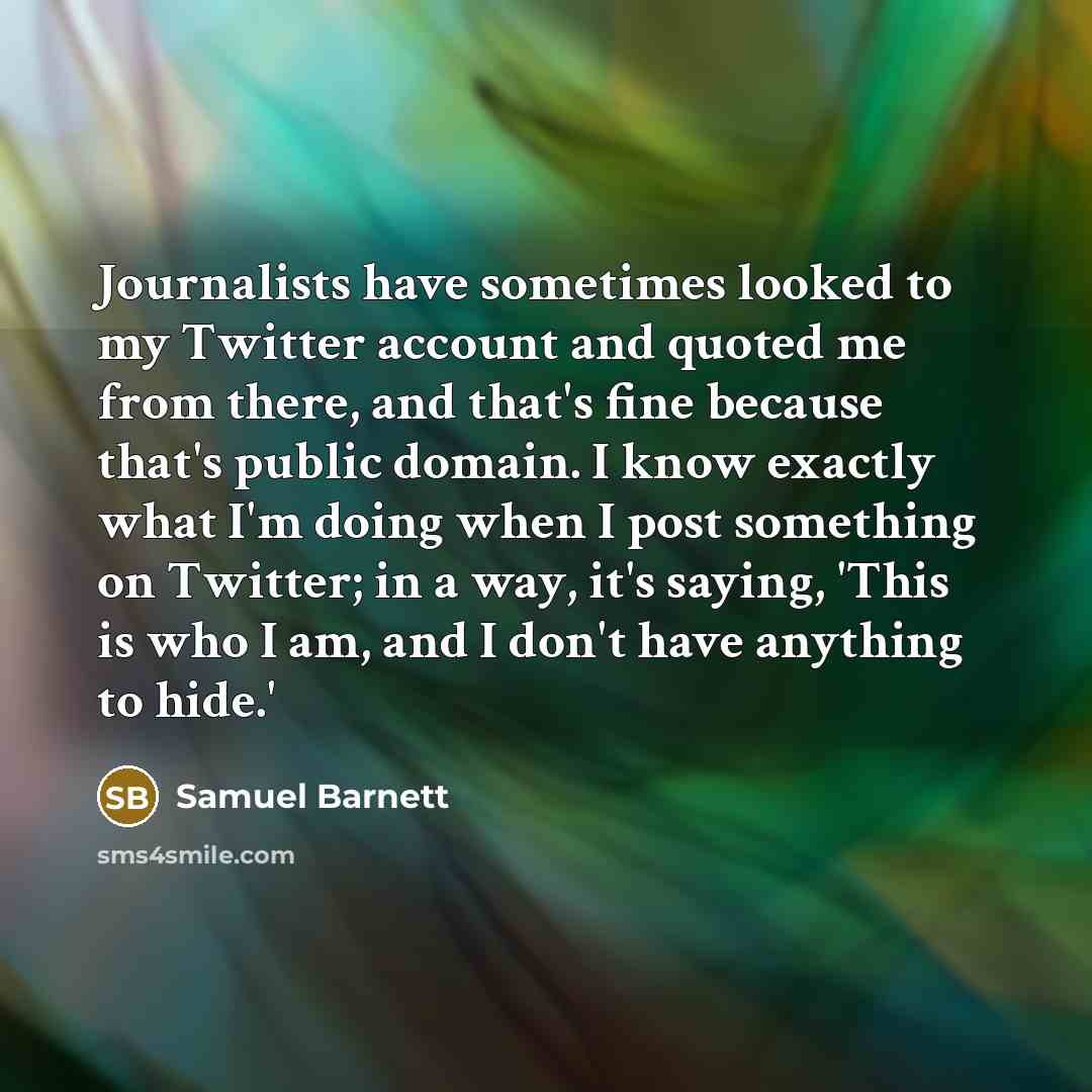 “Journalists have sometimes looked to my Twitter account and quoted me from there, and that's fine because that's public domain. I know exactly what I'm doing when I post something on Twitter; in a way, it's saying, 'This is who I am, and I don't have anything to hide.'” quote by Samuel Barnett