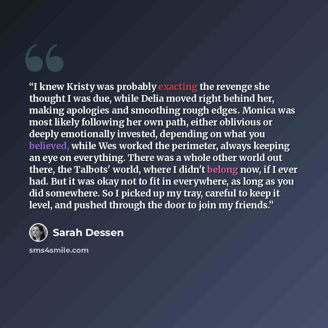 “I knew Kristy was probably exacting the revenge she thought I was due, while Delia moved right behind her, making apologies and smoothing rough edges. Monica was most likely following her own path, either oblivious or deeply emotionally invested, depending on what you believed, while Wes worked…” quote by Sarah Dessen