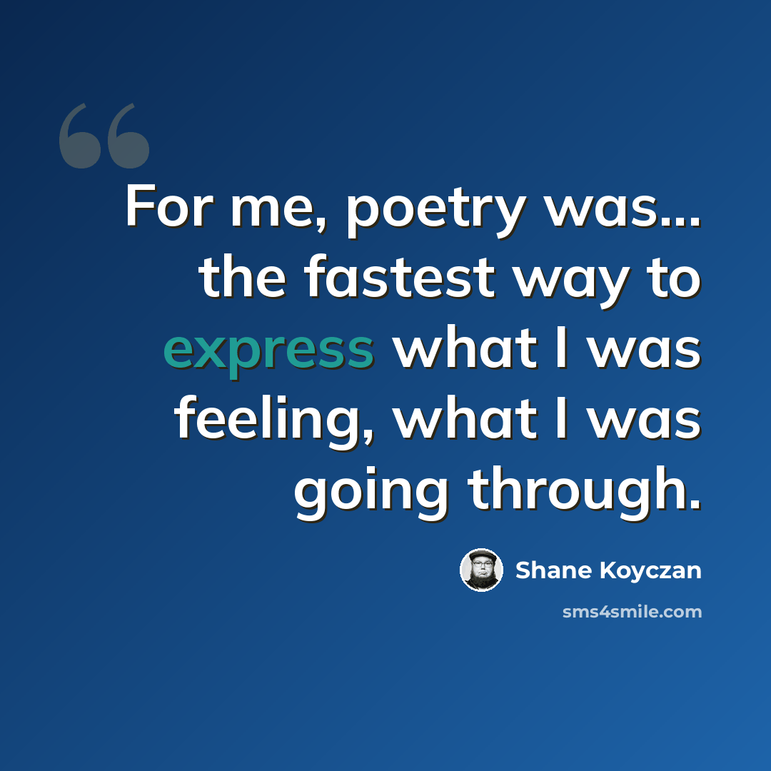 “For me, poetry was... the fastest way to express what I was feeling, what I was going through.” quote by Shane Koyczan
