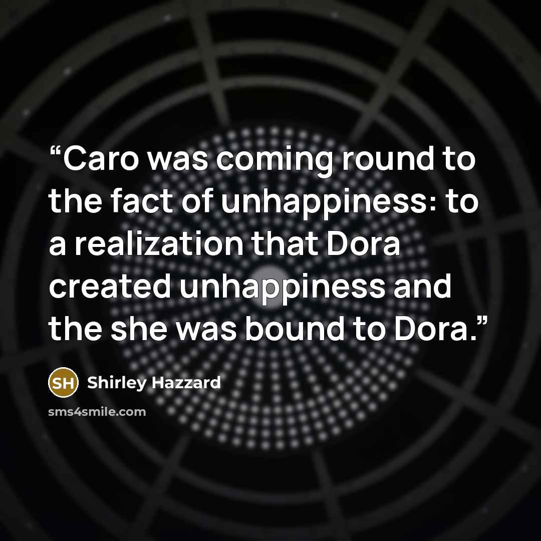 “Caro was coming round to the fact of unhappiness: to a realization that Dora created unhappiness and the she was bound to Dora.” quote by Shirley Hazzard