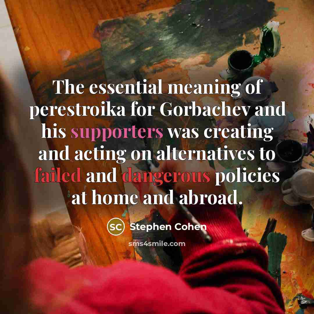“The essential meaning of perestroika for Gorbachev and his supporters was creating and acting on alternatives to failed and dangerous policies at home and abroad.” quote by Stephen Cohen