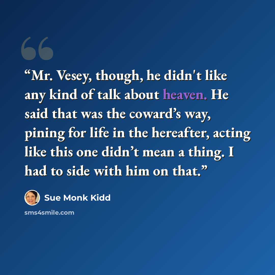 “Mr. Vesey, though, he didn't like any kind of talk about heaven. He said that was the coward’s way, pining for life in the hereafter, acting like this one didn’t mean a thing. I had to side with him on that.” quote by Sue Monk Kidd