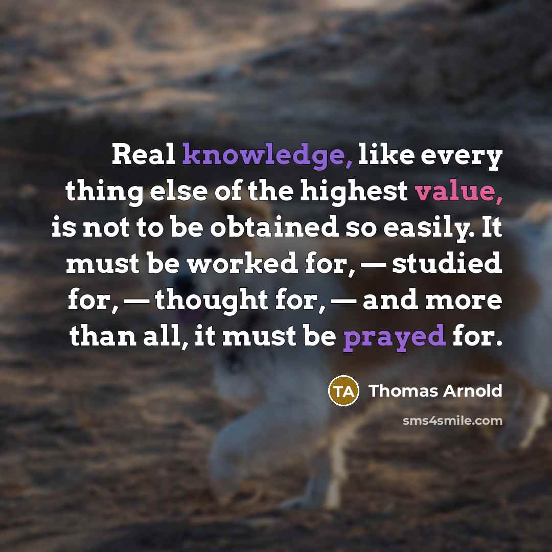 “Real knowledge, like every thing else of the highest value, is not to be obtained so easily. It must be worked for, — studied for, — thought for, — and more than all, it must be prayed for.” quote by Thomas Arnold