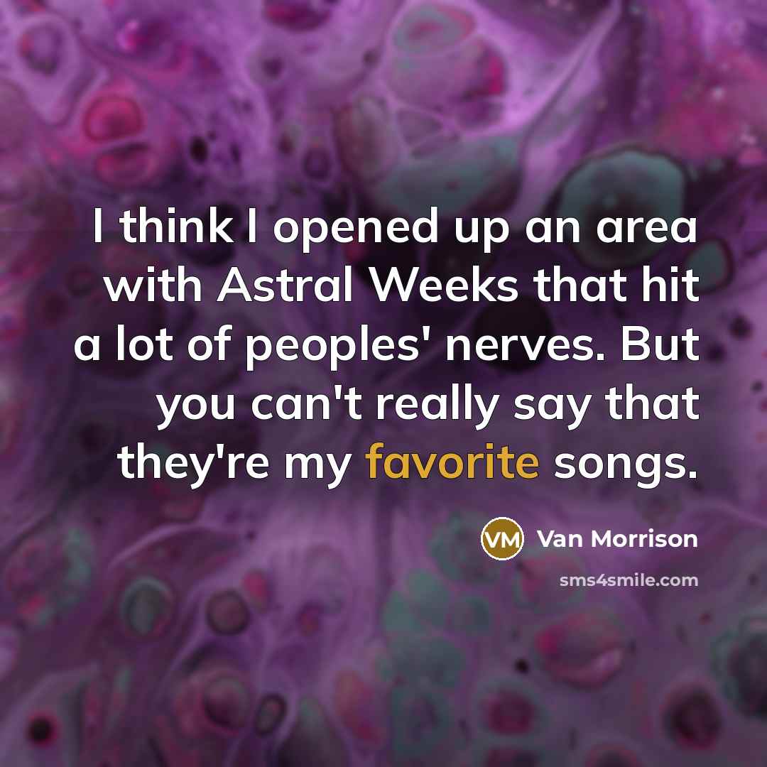 “I think I opened up an area with Astral Weeks that hit a lot of peoples' nerves. But you can't really say that they're my favorite songs.” quote by Van Morrison