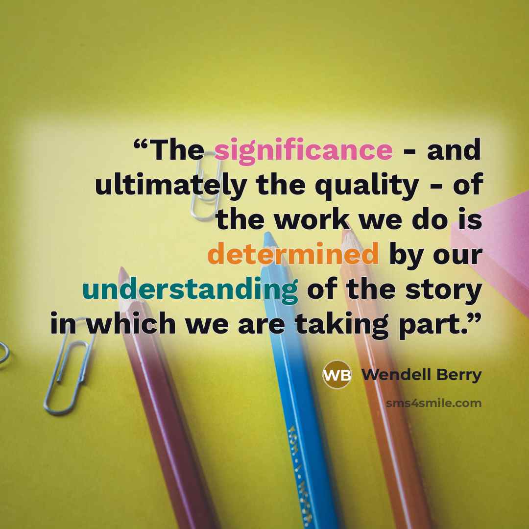 “The significance - and ultimately the quality - of the work we do is determined by our understanding of the story in which we are taking part.” quote by Wendell Berry
