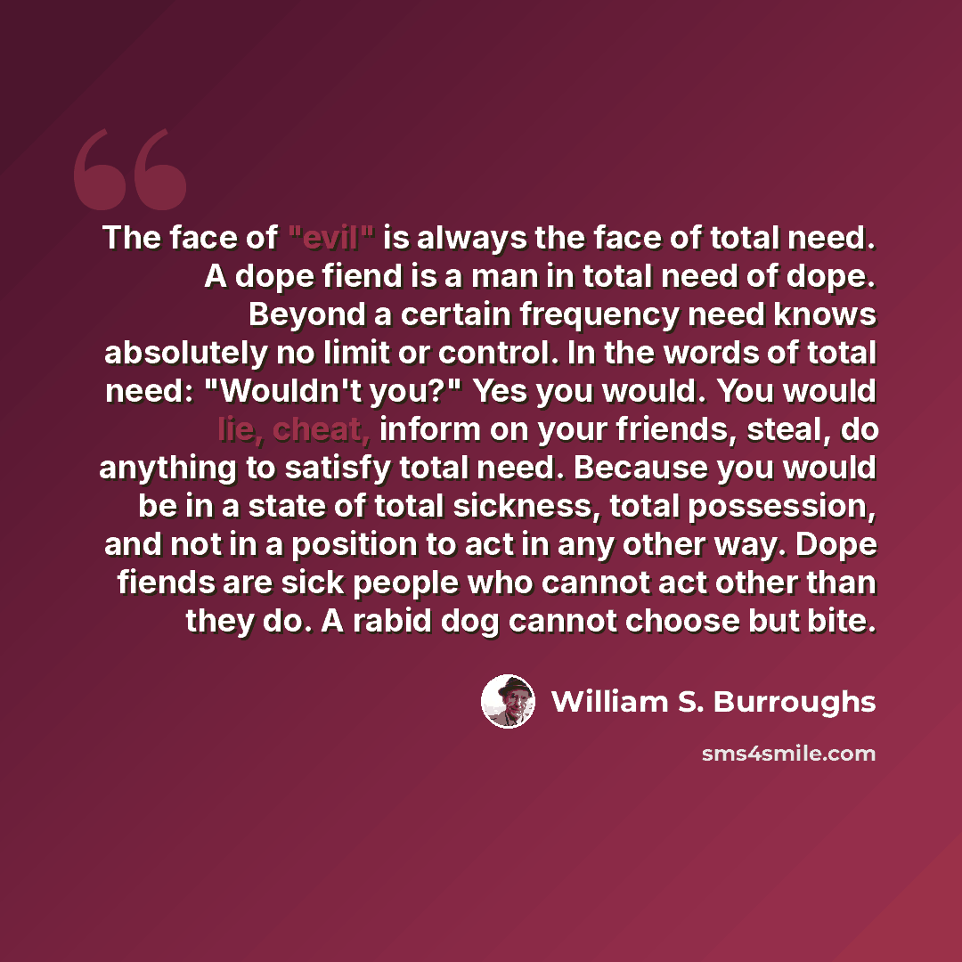 “The face of "evil" is always the face of total need. A dope fiend is a man in total need of dope. Beyond a certain frequency need knows absolutely no limit or control. In the words of total need: "Wouldn't you?" Yes you would. You would lie, cheat, inform on your friends, steal, do anything to…” quote by William S. Burroughs