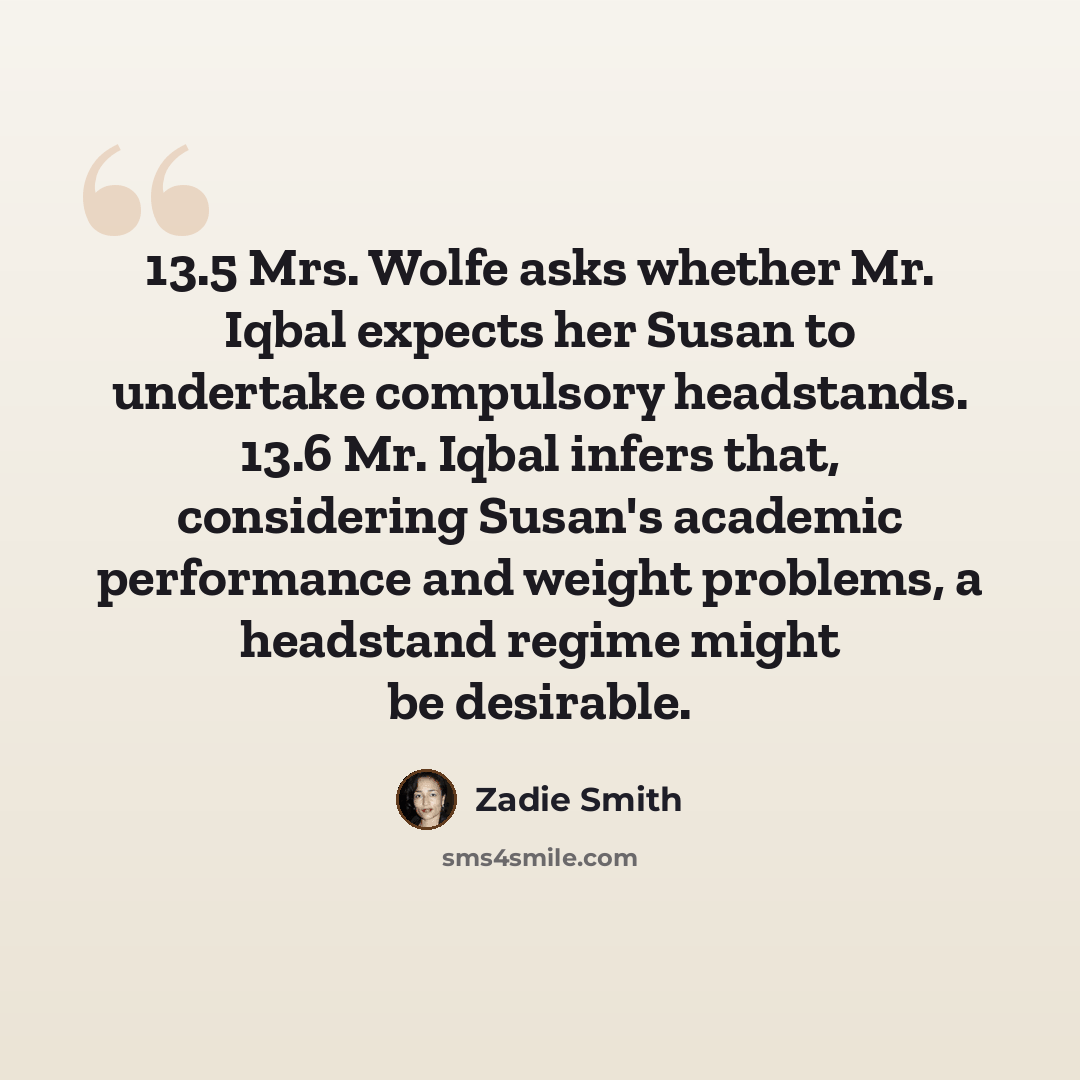 “13.5 Mrs. Wolfe asks whether Mr. Iqbal expects her Susan to undertake compulsory headstands. 13.6 Mr. Iqbal infers that, considering Susan's academic performance and weight problems, a headstand regime might be desirable.” quote by Zadie Smith