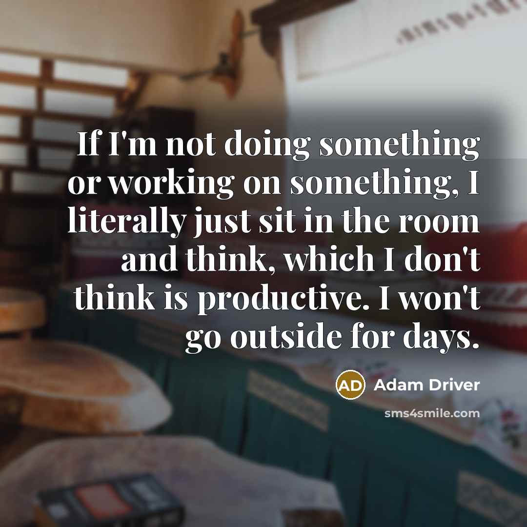 “If I'm not doing something or working on something, I literally just sit in the room and think, which I don't think is productive. I won't go outside for days.” quote by Adam Driver
