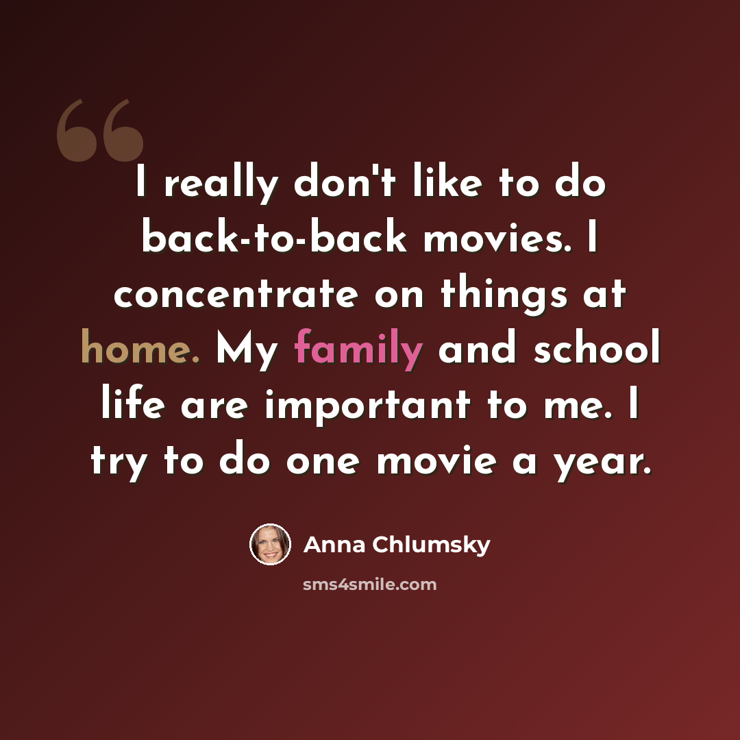 “I really don't like to do back-to-back movies. I concentrate on things at home. My family and school life are important to me. I try to do one movie a year.” quote by Anna Chlumsky