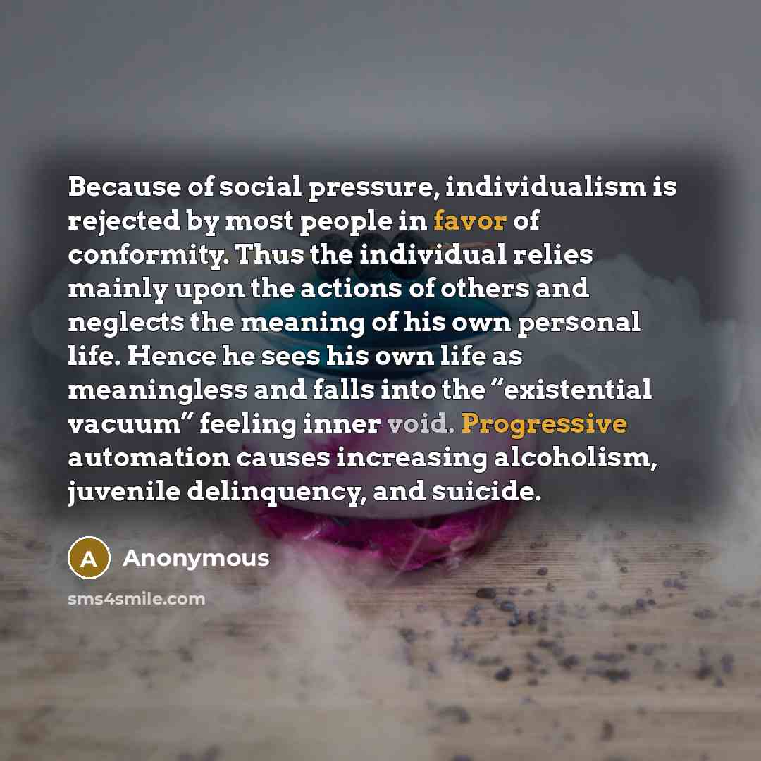 “Because of social pressure, individualism is rejected by most people in favor of conformity. Thus the individual relies mainly upon the actions of others and neglects the meaning of his own personal life. Hence he sees his own life as meaningless and falls into the “existential vacuum” feeling…” quote by Anonymous