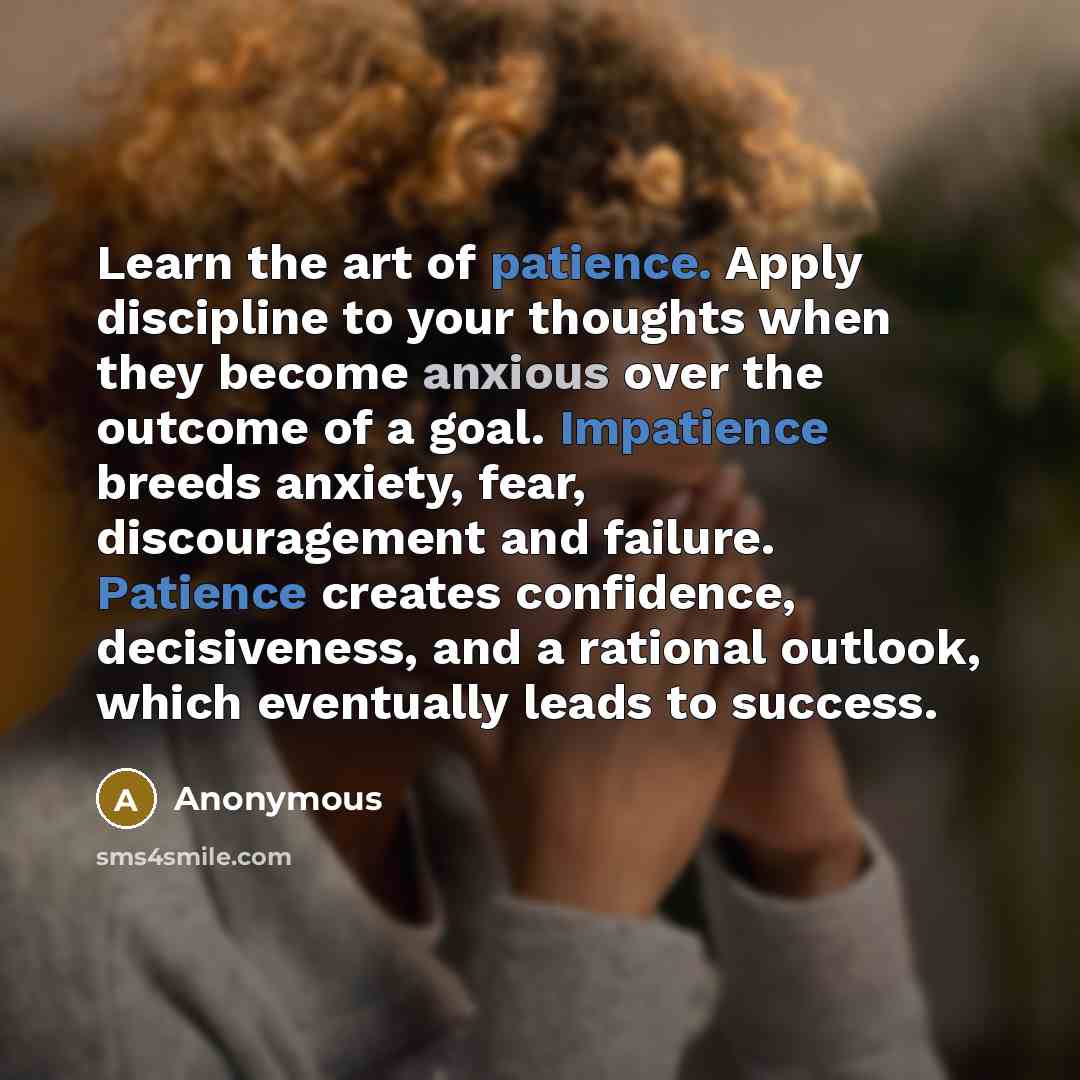 “Learn the art of patience. Apply discipline to your thoughts when they become anxious over the outcome of a goal. Impatience breeds anxiety, fear, discouragement and failure. Patience creates confidence, decisiveness, and a rational outlook, which eventually leads to success.” quote by Anonymous