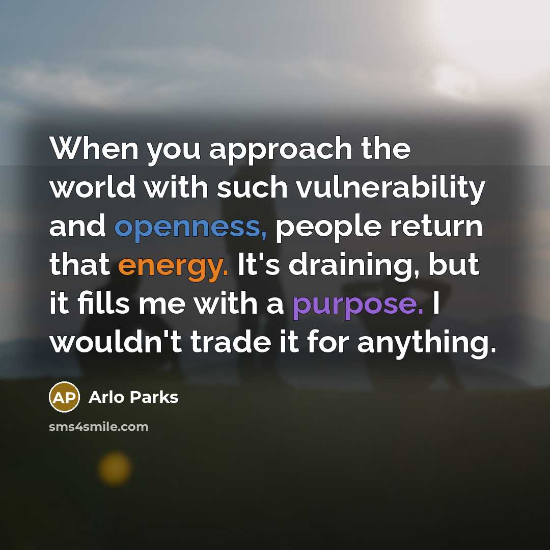 “When you approach the world with such vulnerability and openness, people return that energy. It's draining, but it fills me with a purpose. I wouldn't trade it for anything.” quote by Arlo Parks