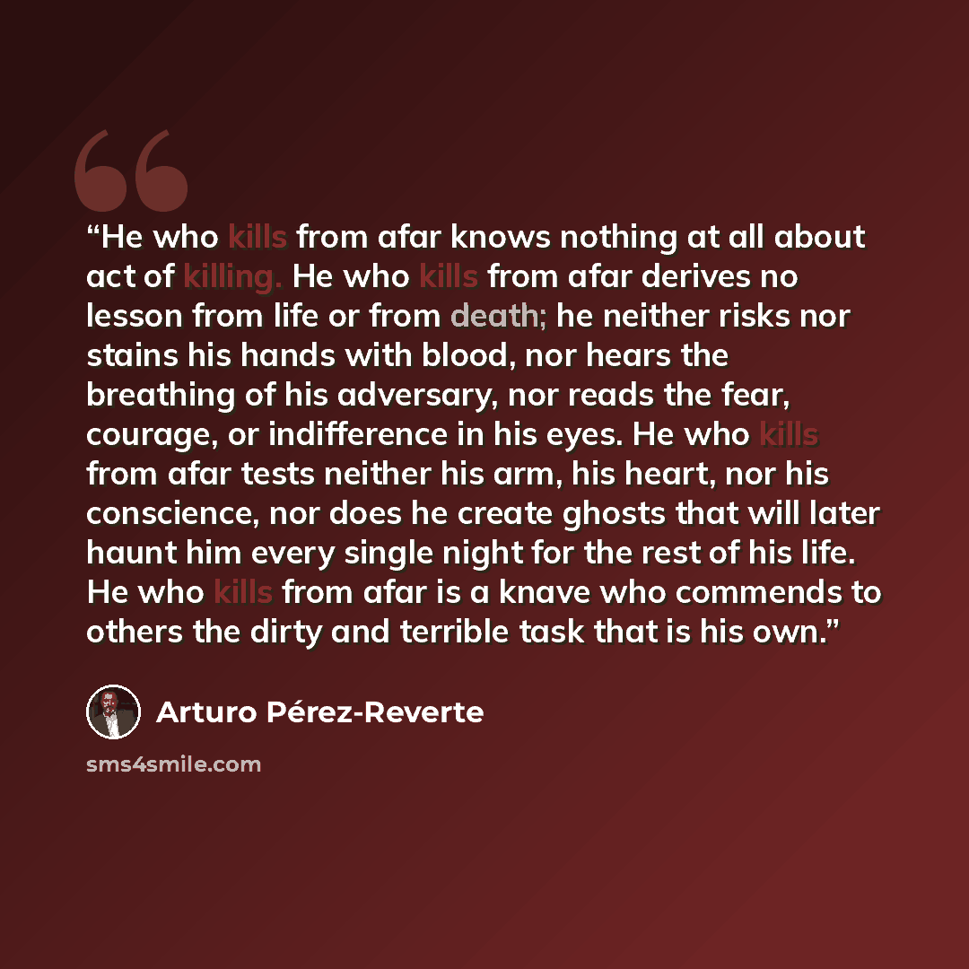 “He who kills from afar knows nothing at all about act of killing. He who kills from afar derives no lesson from life or from death; he neither risks nor stains his hands with blood, nor hears the breathing of his adversary, nor reads the fear, courage, or indifference in his eyes. He who kills…” quote by Arturo Pérez-Reverte