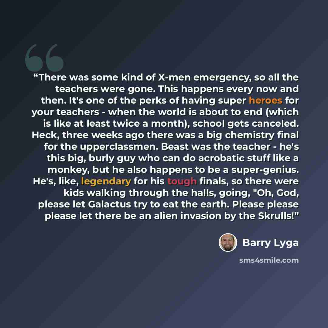 “There was some kind of X-men emergency, so all the teachers were gone. This happens every now and then. It's one of the perks of having super heroes for your teachers - when the world is about to end (which is like at least twice a month), school gets canceled. Heck, three weeks ago there was a…” quote by Barry Lyga