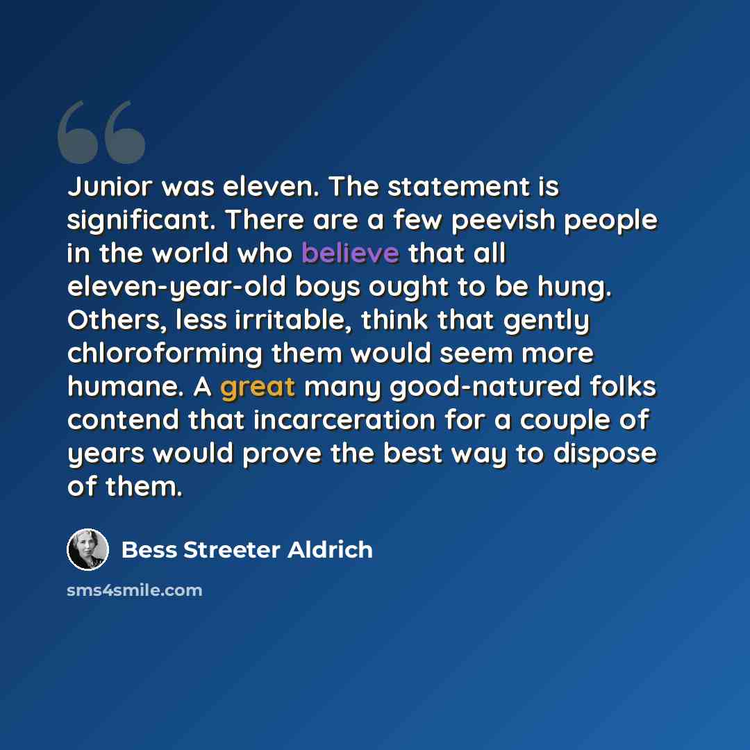 “Junior was eleven. The statement is significant. There are a few peevish people in the world who believe that all eleven-year-old boys ought to be hung. Others, less irritable, think that gently chloroforming them would seem more humane. A great many good-natured folks contend that incarceration…” quote by Bess Streeter Aldrich