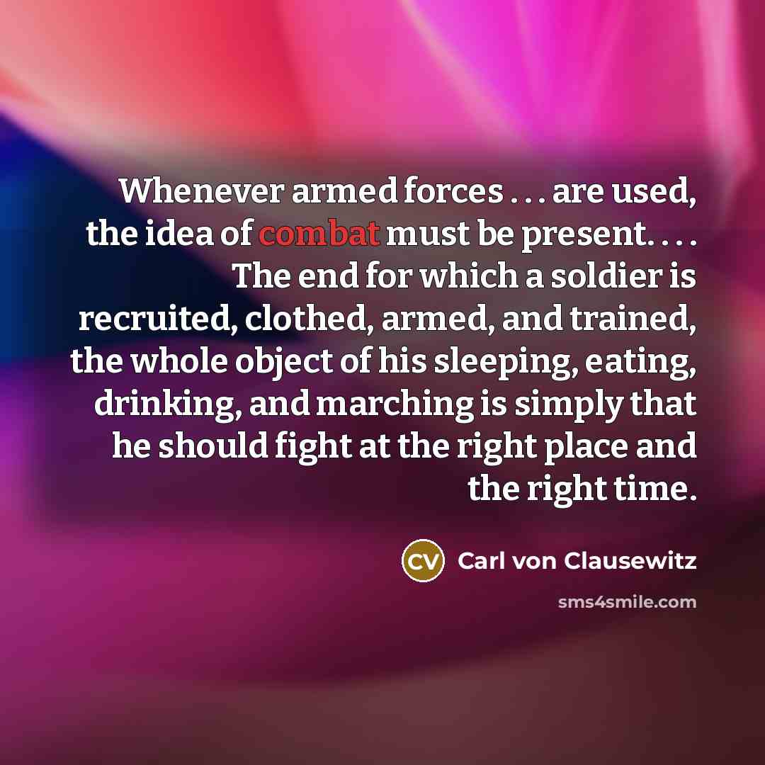 “Whenever armed forces . . . are used, the idea of combat must be present. . . . The end for which a soldier is recruited, clothed, armed, and trained, the whole object of his sleeping, eating, drinking, and marching is simply that he should fight at the right place and the right time.” quote by Carl von Clausewitz