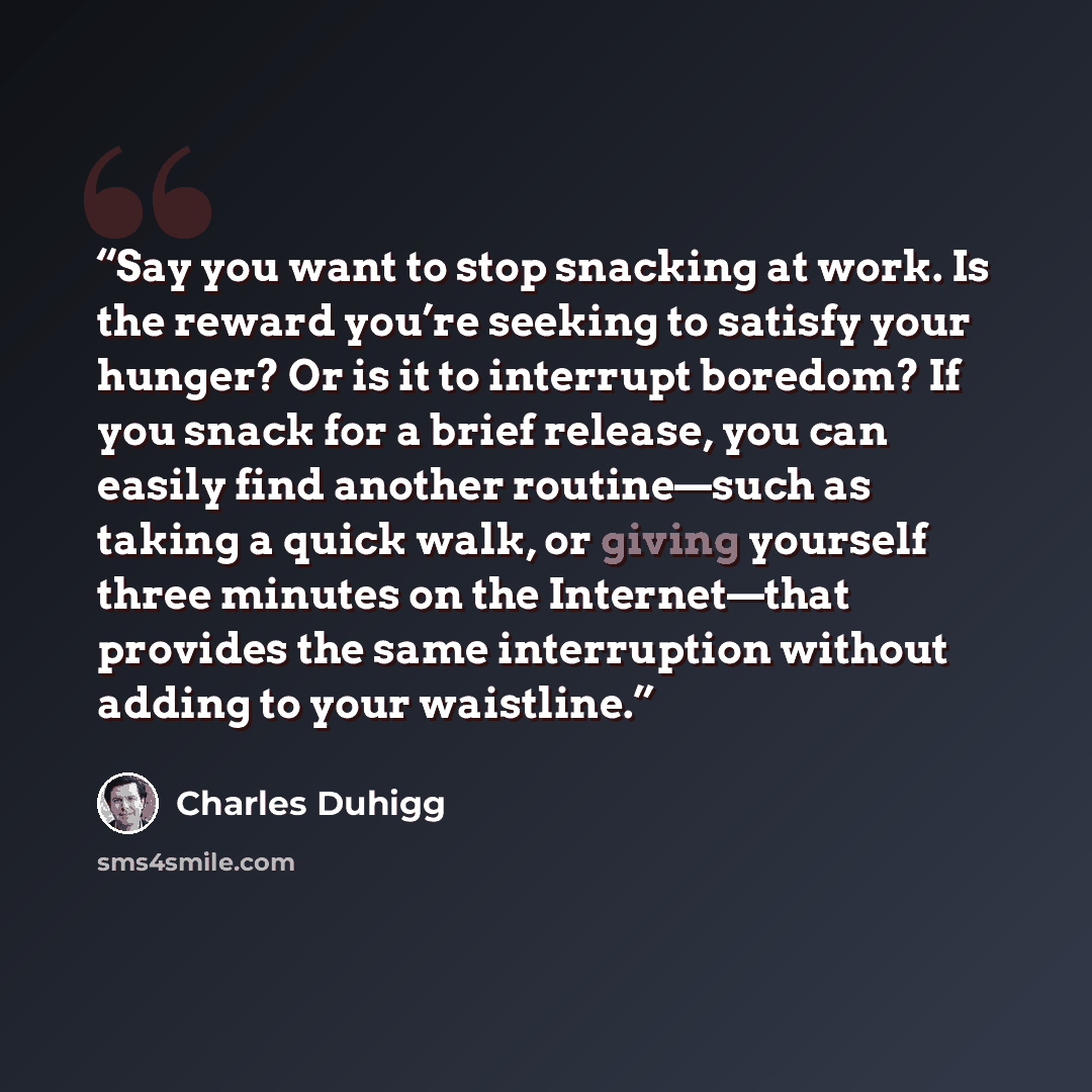 “Say you want to stop snacking at work. Is the reward you’re seeking to satisfy your hunger? Or is it to interrupt boredom? If you snack for a brief release, you can easily find another routine—such as taking a quick walk, or giving yourself three minutes on the Internet—that provides the same…” quote by Charles Duhigg
