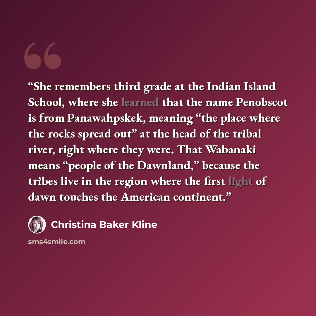 “She remembers third grade at the Indian Island School, where she learned that the name Penobscot is from Panawahpskek, meaning “the place where the rocks spread out” at the head of the tribal river, right where they were. That Wabanaki means “people of the Dawnland,” because the tribes live in the…” quote by Christina Baker Kline