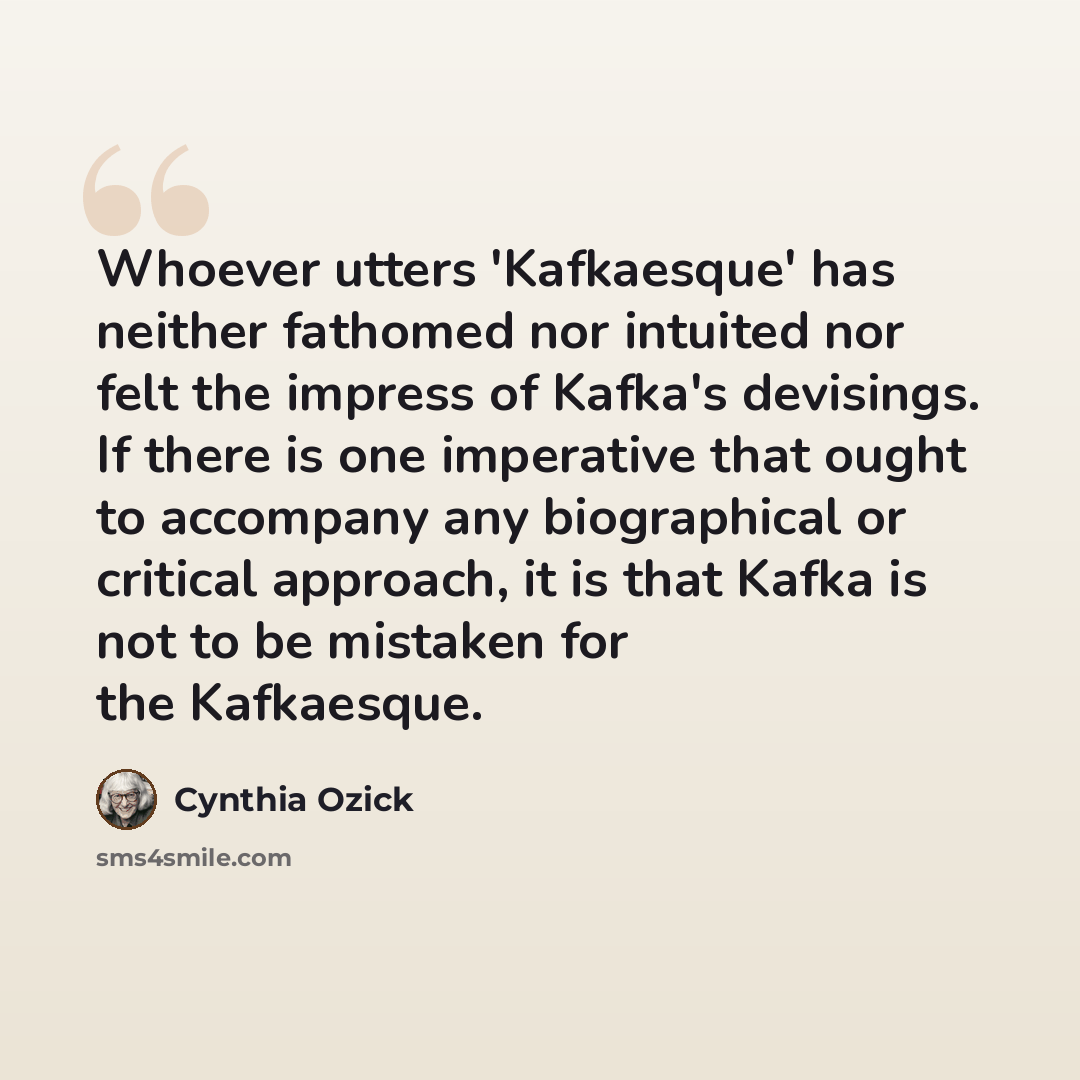 “Whoever utters 'Kafkaesque' has neither fathomed nor intuited nor felt the impress of Kafka's devisings. If there is one imperative that ought to accompany any biographical or critical approach, it is that Kafka is not to be mistaken for the Kafkaesque.” quote by Cynthia Ozick