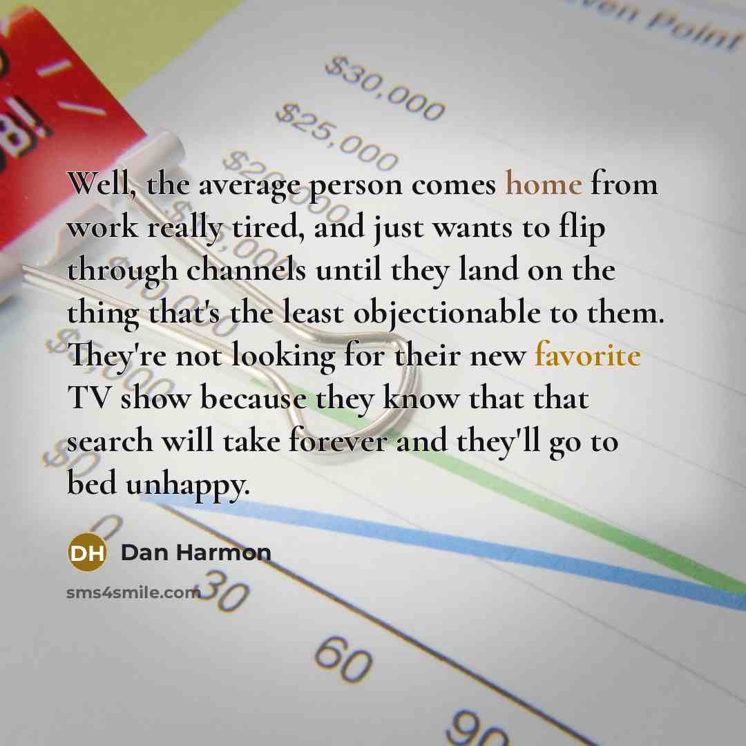 “Well, the average person comes home from work really tired, and just wants to flip through channels until they land on the thing that's the least objectionable to them. They're not looking for their new favorite TV show because they know that that search will take forever and they'll go to bed…” quote by Dan Harmon