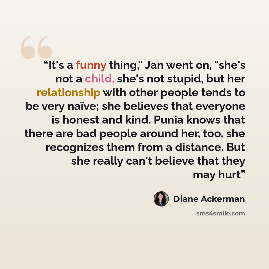 “It's a funny thing," Jan went on, "she's not a child, she's not stupid, but her relationship with other people tends to be very naïve; she believes that everyone is honest and kind. Punia knows that there are bad people around her, too, she recognizes them from a distance. But she really can't…” quote by Diane Ackerman