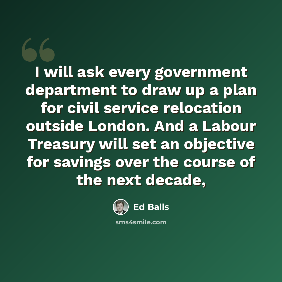 “I will ask every government department to draw up a plan for civil service relocation outside London. And a Labour Treasury will set an objective for savings over the course of the next decade,” quote by Ed Balls
