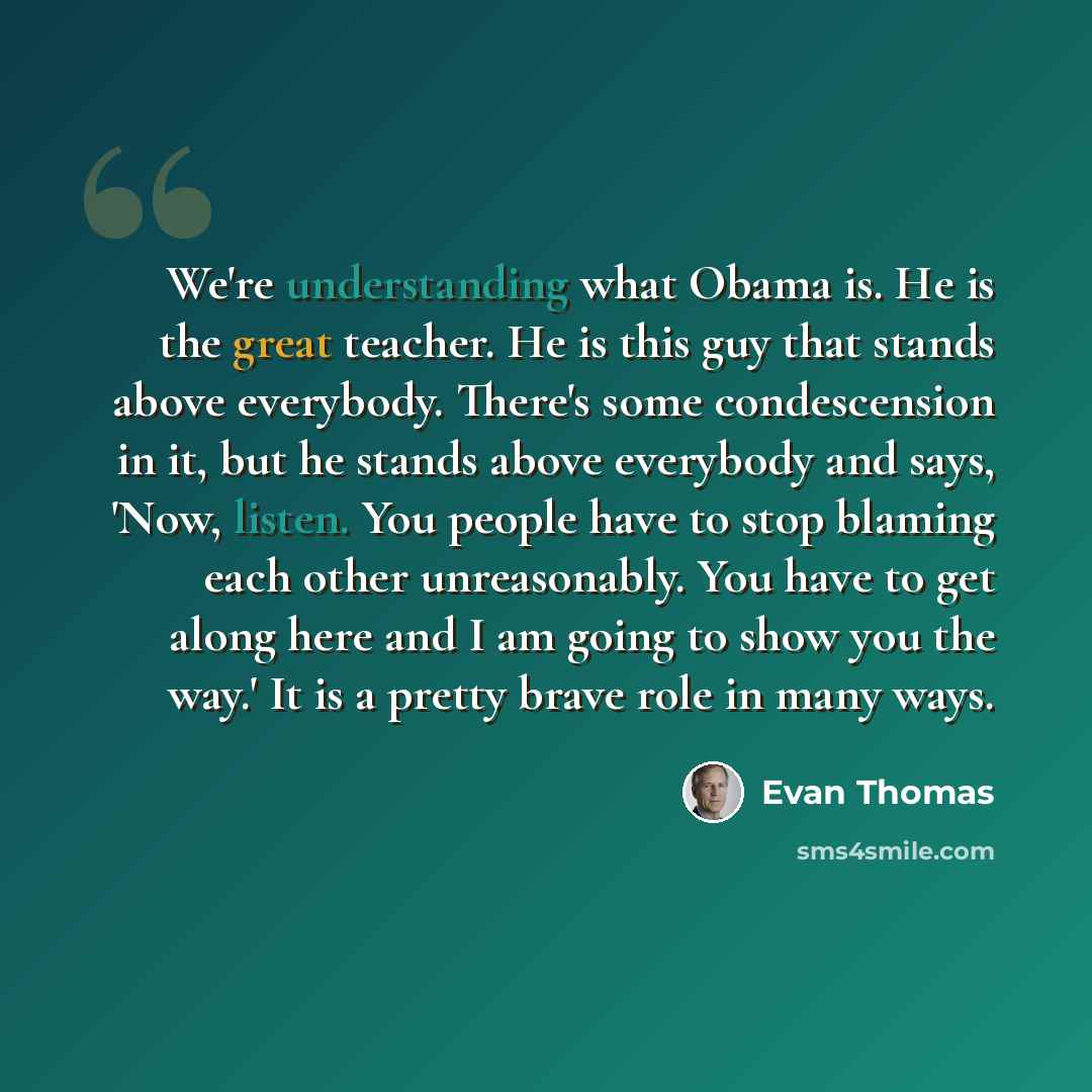 “We're understanding what Obama is. He is the great teacher. He is this guy that stands above everybody. There's some condescension in it, but he stands above everybody and says, 'Now, listen. You people have to stop blaming each other unreasonably. You have to get along here and I am going to show…” quote by Evan Thomas