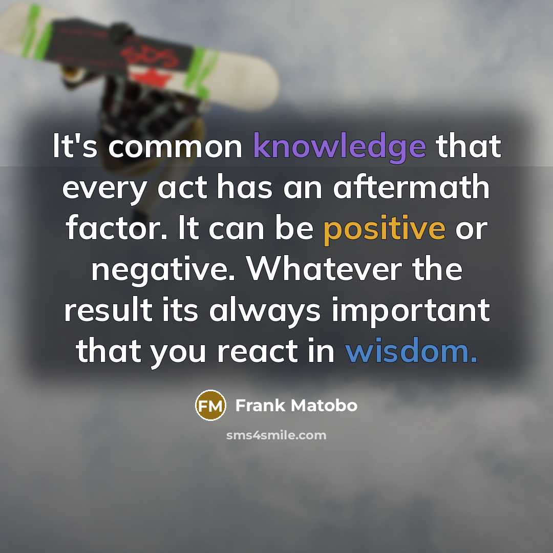 “It's common knowledge that every act has an aftermath factor. It can be positive or negative. Whatever the result its always important that you react in wisdom.” quote by Frank Matobo