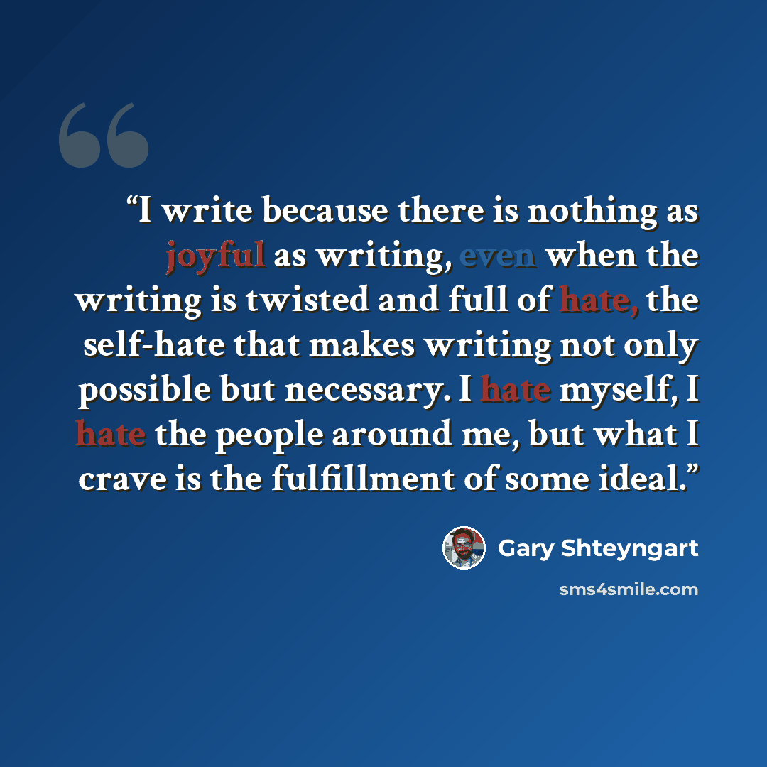 “I write because there is nothing as joyful as writing, even when the writing is twisted and full of hate, the self-hate that makes writing not only possible but necessary. I hate myself, I hate the people around me, but what I crave is the fulfillment of some ideal.” quote by Gary Shteyngart