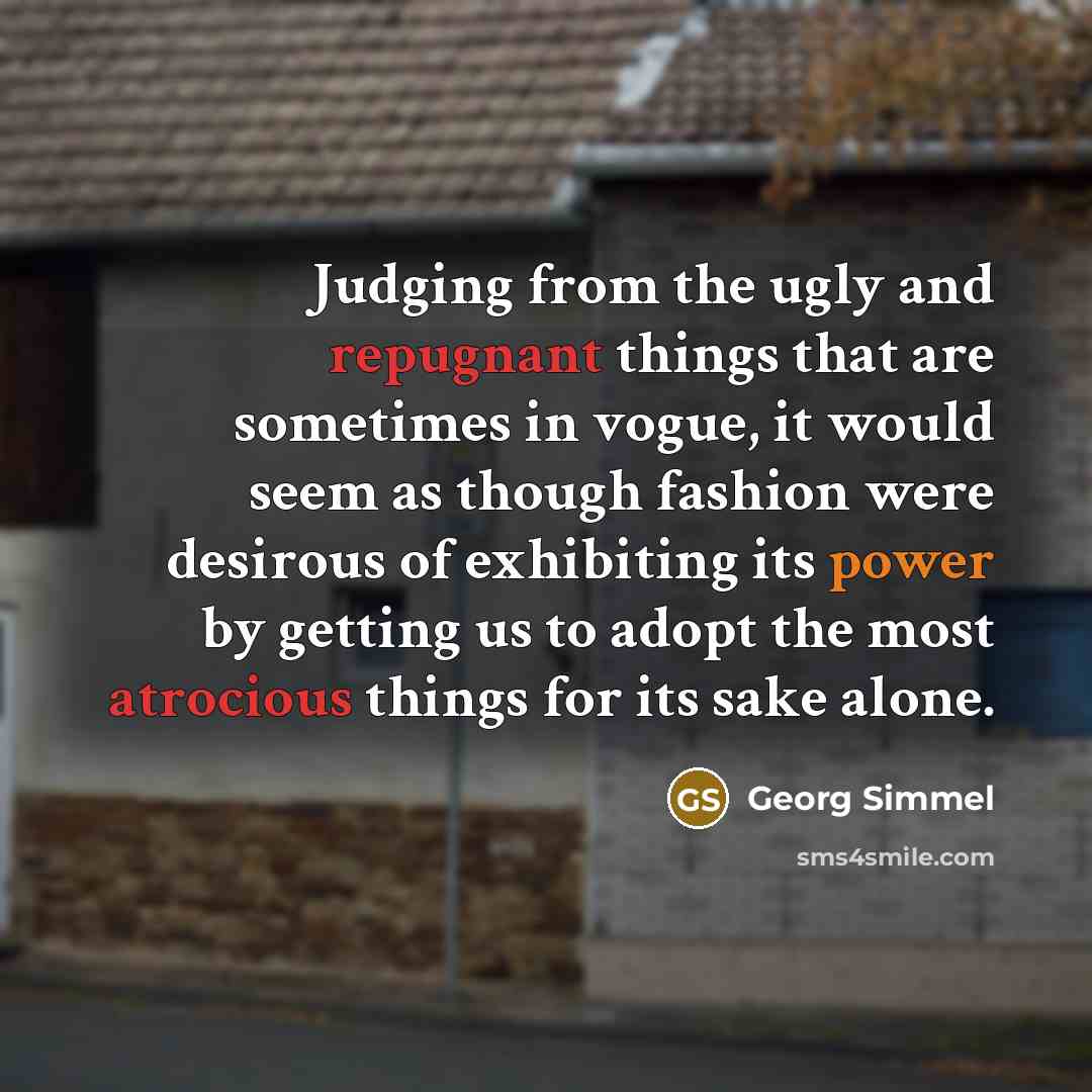 “Judging from the ugly and repugnant things that are sometimes in vogue, it would seem as though fashion were desirous of exhibiting its power by getting us to adopt the most atrocious things for its sake alone.” quote by Georg Simmel
