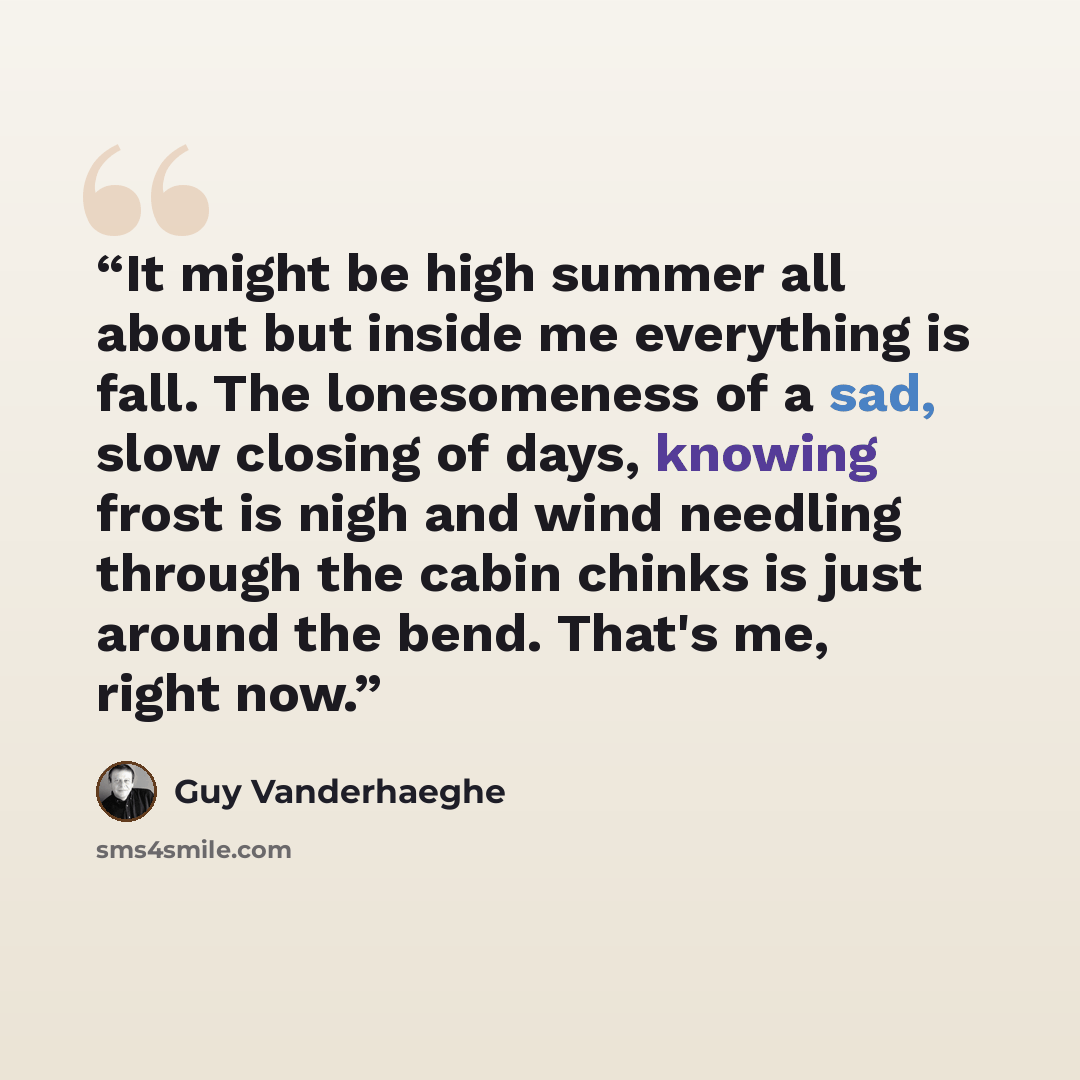 “It might be high summer all about but inside me everything is fall. The lonesomeness of a sad, slow closing of days, knowing frost is nigh and wind needling through the cabin chinks is just around the bend. That's me, right now.” quote by Guy Vanderhaeghe
