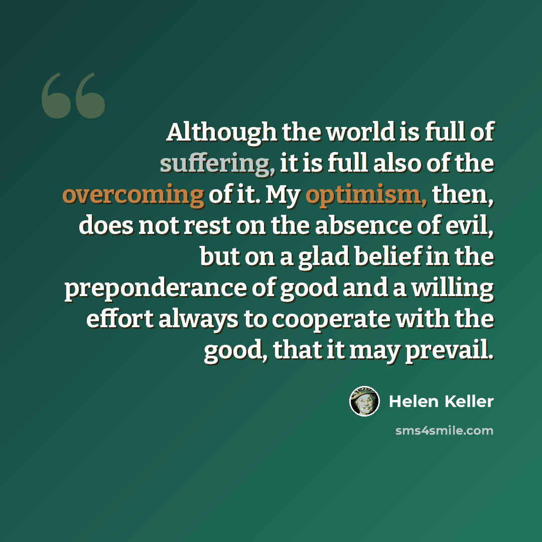 “Although the world is full of suffering, it is full also of the overcoming of it. My optimism, then, does not rest on the absence of evil, but on a glad belief in the preponderance of good and a willing effort always to cooperate with the good, that it may prevail.” quote by Helen Keller