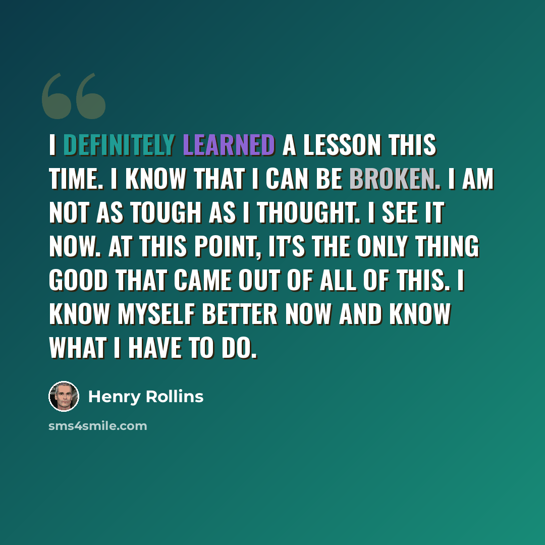 “I definitely learned a lesson this time. I know that I can be broken. I am not as tough as I thought. I see it now. At this point, it's the only thing good that came out of all of this. I know myself better now and know what I have to do.” quote by Henry Rollins