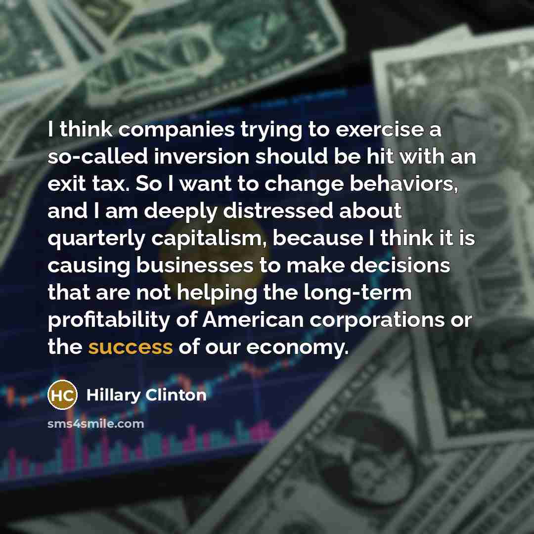“I think companies trying to exercise a so-called inversion should be hit with an exit tax. So I want to change behaviors, and I am deeply distressed about quarterly capitalism, because I think it is causing businesses to make decisions that are not helping the long-term profitability of American…” quote by Hillary Clinton