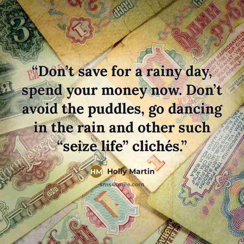“Don’t save for a rainy day, spend your money now. Don’t avoid the puddles, go dancing in the rain and other such “seize life” clichés.” quote by Holly Martin