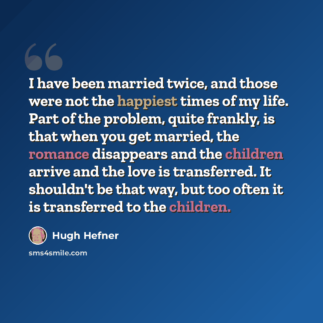 “I have been married twice, and those were not the happiest times of my life. Part of the problem, quite frankly, is that when you get married, the romance disappears and the children arrive and the love is transferred. It shouldn't be that way, but too often it is transferred to the children.” quote by Hugh Hefner