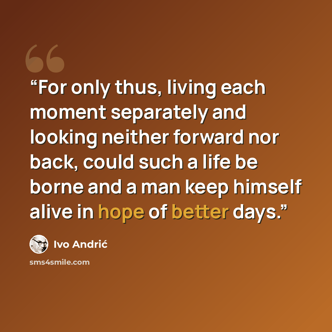 “For only thus, living each moment separately and looking neither forward nor back, could such a life be borne and a man keep himself alive in hope of better days.” quote by Ivo Andrić